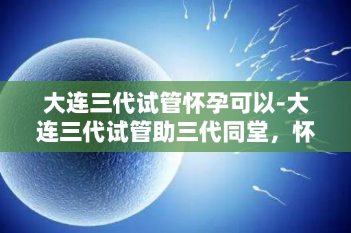 大连三代试管怀孕可以-大连三代试管助三代同堂,怀孕新篇章 大连三代试管怀孕可以-大连三代试管助三代同堂,怀孕新篇章