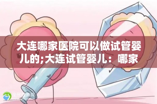 大连哪家医院可以做试管婴儿的;大连试管婴儿:哪家医院技术领先? 大连哪家医院可以做试管婴儿的;大连试管婴儿:哪家医院技术领先?