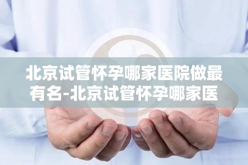 北京试管怀孕哪家医院做最有名-北京试管怀孕哪家医院口碑最佳? 北京试管怀孕哪家医院做最有名-北京试管怀孕哪家医院口碑最佳?