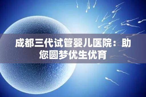 成都三代试管婴儿医院：助您圆梦优生优育
