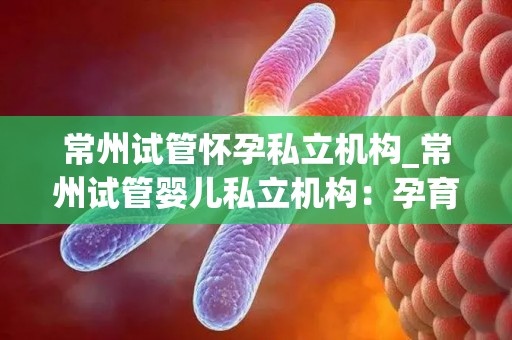 常州试管怀孕私立机构_常州试管婴儿私立机构:孕育新生命,助力家庭幸福 常州试管怀孕私立机构_常州试管婴儿私立机构:孕育新生命,助力家庭幸福