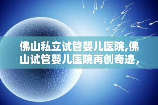 佛山私立试管婴儿医院,佛山试管婴儿医院再创奇迹,喜讯连连 佛山私立试管婴儿医院,佛山试管婴儿医院再创奇迹,喜讯连连