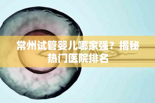 常州试管婴儿哪家强？揭秘热门医院排名