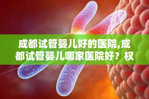 成都试管婴儿好的医院,成都试管婴儿哪家医院好?权威推荐 成都试管婴儿好的医院,成都试管婴儿哪家医院好?权威推荐