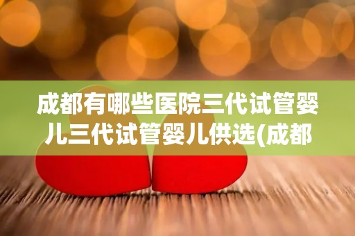 成都有哪些医院三代试管婴儿三代试管婴儿供选(成都三代试管婴儿医院选择指南) 成都有哪些医院三代试管婴儿三代试管婴儿供选(成都三代试管婴儿医院选择指南)