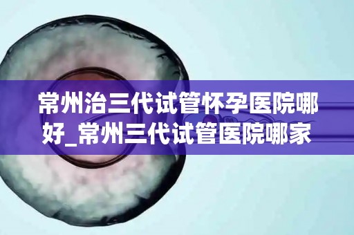 常州治三代试管怀孕医院哪好_常州三代试管医院哪家怀孕成功率最高? 常州治三代试管怀孕医院哪好_常州三代试管医院哪家怀孕成功率最高?