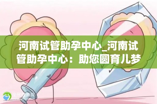 河南试管助孕中心_河南试管助孕中心：助您圆育儿梦