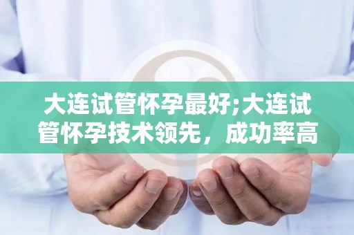 大连试管怀孕最好;大连试管怀孕技术领先,成功率高达90% 大连试管怀孕最好;大连试管怀孕技术领先,成功率高达90%