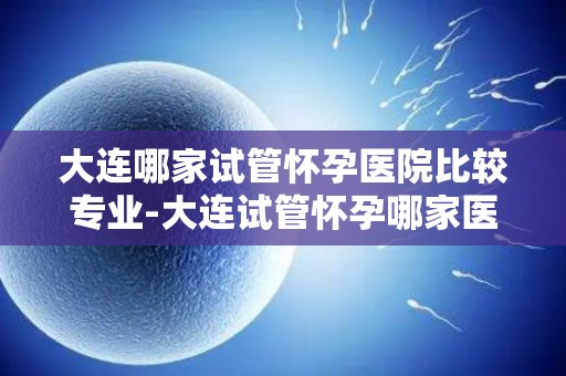 大连哪家试管怀孕医院比较专业-大连试管怀孕哪家医院更专业?权威推荐揭晓 大连哪家试管怀孕医院比较专业-大连试管怀孕哪家医院更专业?权威推荐揭晓