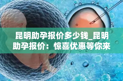 昆明助孕报价多少钱_昆明助孕报价:惊喜优惠等你来 昆明助孕报价多少钱_昆明助孕报价:惊喜优惠等你来