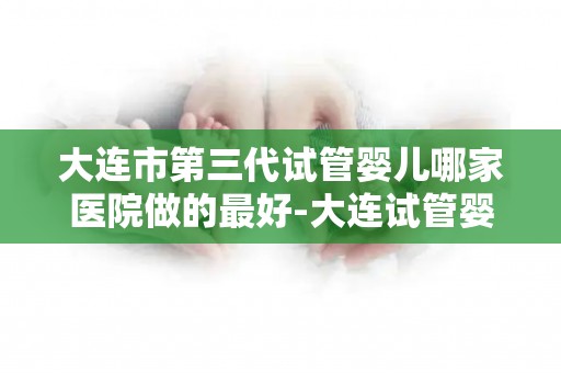 大连市第三代试管婴儿哪家医院做的最好-大连试管婴儿哪家医院最权威？第三代技术哪家强？