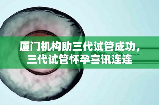 厦门机构助三代试管成功，三代试管怀孕喜讯连连