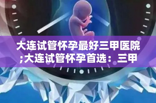 大连试管怀孕最好三甲医院;大连试管怀孕首选:三甲医院技术领先 大连试管怀孕最好三甲医院;大连试管怀孕首选:三甲医院技术领先