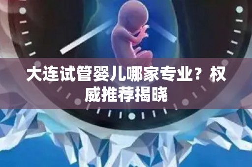 大连试管婴儿哪家专业？权威推荐揭晓
