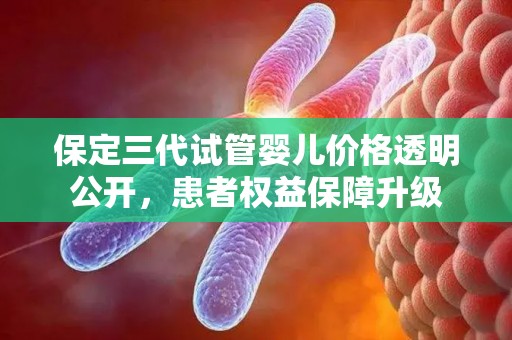 保定三代试管婴儿价格透明公开，患者权益保障升级