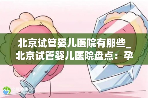 北京试管婴儿医院有那些_北京试管婴儿医院盘点:孕育希望之地 北京试管婴儿医院有那些_北京试管婴儿医院盘点:孕育希望之地
