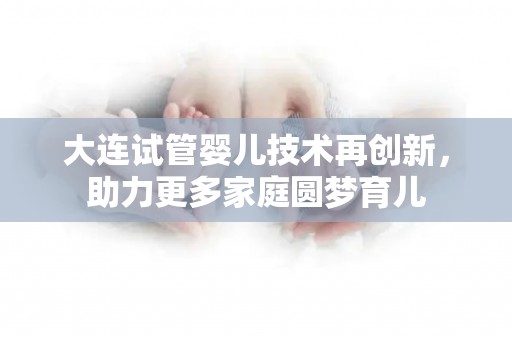 大连试管婴儿技术再创新,助力更多家庭圆梦育儿 大连试管婴儿技术再创新,助力更多家庭圆梦育儿