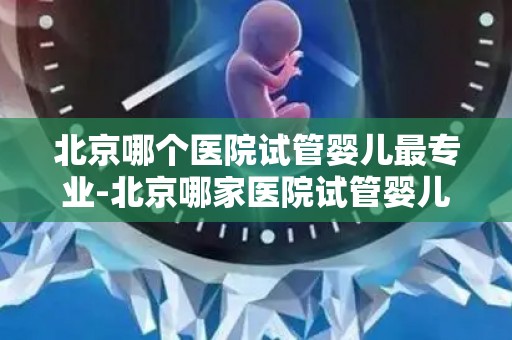 北京哪个医院试管婴儿最专业-北京哪家医院试管婴儿技术最专业？
