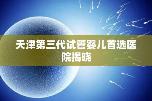 天津第三代试管婴儿首选医院揭晓 天津第三代试管婴儿首选医院揭晓