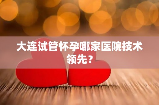 大连试管怀孕哪家医院技术领先? 大连试管怀孕哪家医院技术领先?
