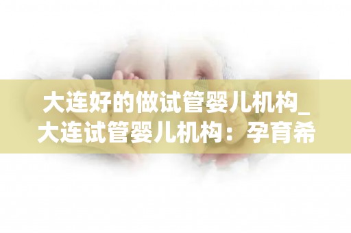 大连好的做试管婴儿机构_大连试管婴儿机构:孕育希望,专业护航 大连好的做试管婴儿机构_大连试管婴儿机构:孕育希望,专业护航