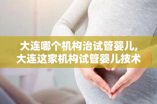 大连哪个机构治试管婴儿,大连这家机构试管婴儿技术领先