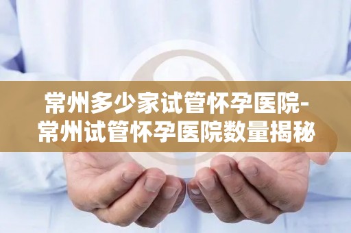 常州多少家试管怀孕医院-常州试管怀孕医院数量揭秘:哪家最受欢迎? 常州多少家试管怀孕医院-常州试管怀孕医院数量揭秘:哪家最受欢迎?