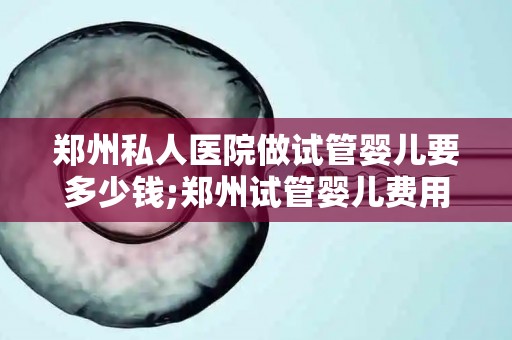 郑州私人医院做试管婴儿要多少钱;郑州试管婴儿费用揭秘:私人医院价格几何? 郑州私人医院做试管婴儿要多少钱;郑州试管婴儿费用揭秘:私人医院价格几何?
