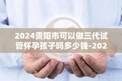 2024贵阳市可以做三代试管怀孕孩子吗多少钱-2024贵阳三代试管费用及怀孕可能性揭秘 2024贵阳市可以做三代试管怀孕孩子吗多少钱-2024贵阳三代试管费用及怀孕可能性揭秘