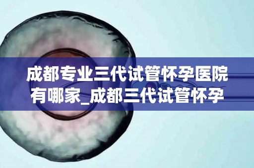 成都专业三代试管怀孕医院有哪家_成都三代试管怀孕医院哪家强？