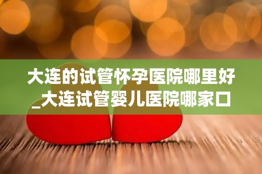 大连的试管怀孕医院哪里好_大连试管婴儿医院哪家口碑好？