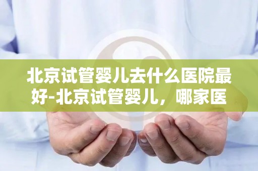 北京试管婴儿去什么医院最好-北京试管婴儿，哪家医院最权威？