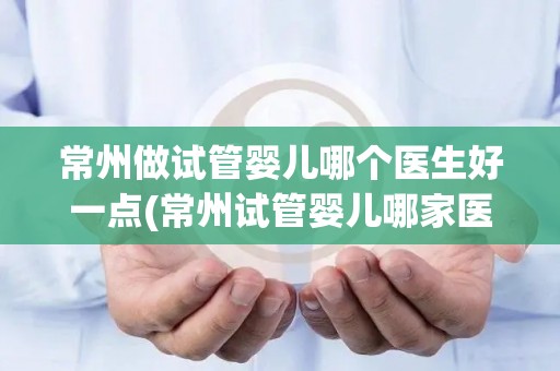 常州做试管婴儿哪个医生好一点(常州试管婴儿哪家医院医生更专业？)