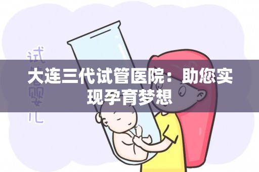 大连三代试管医院：助您实现孕育梦想