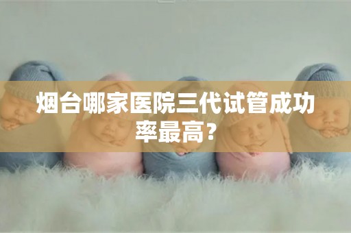 烟台哪家医院三代试管成功率最高? 烟台哪家医院三代试管成功率最高?