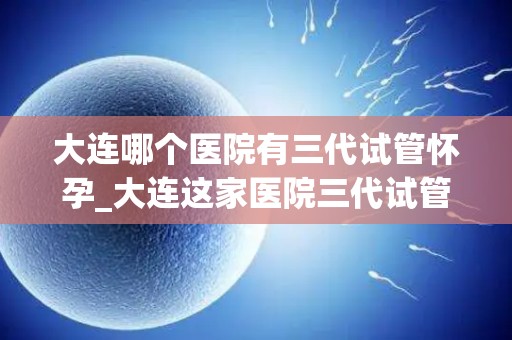 大连哪个医院有三代试管怀孕_大连这家医院三代试管助孕成功，喜讯连连