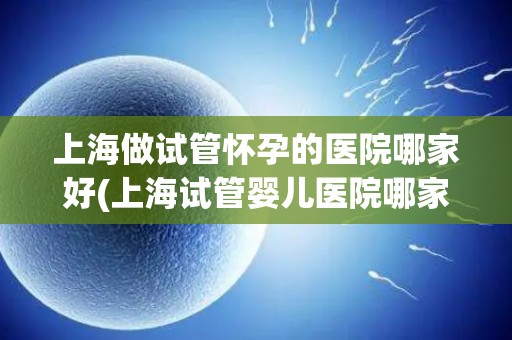上海做试管怀孕的医院哪家好(上海试管婴儿医院哪家口碑最佳？)
