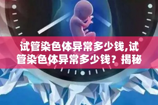 试管染色体异常多少钱,试管染色体异常多少钱?揭秘检测费用 试管染色体异常多少钱,试管染色体异常多少钱?揭秘检测费用