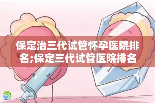保定治三代试管怀孕医院排名;保定三代试管医院排名揭晓:哪家医院最靠谱? 保定治三代试管怀孕医院排名;保定三代试管医院排名揭晓:哪家医院最靠谱?
