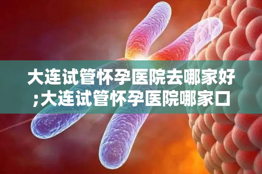 大连试管怀孕医院去哪家好;大连试管怀孕医院哪家口碑好? 大连试管怀孕医院去哪家好;大连试管怀孕医院哪家口碑好?