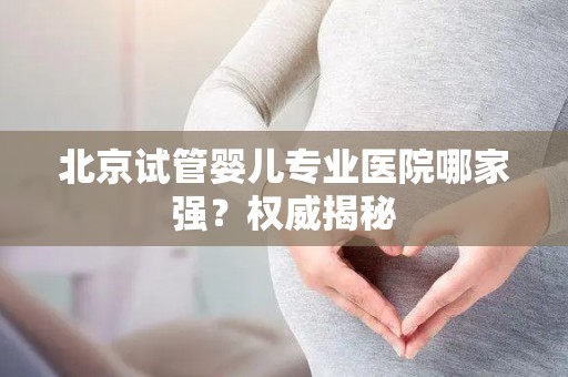 北京试管婴儿专业医院哪家强？权威揭秘