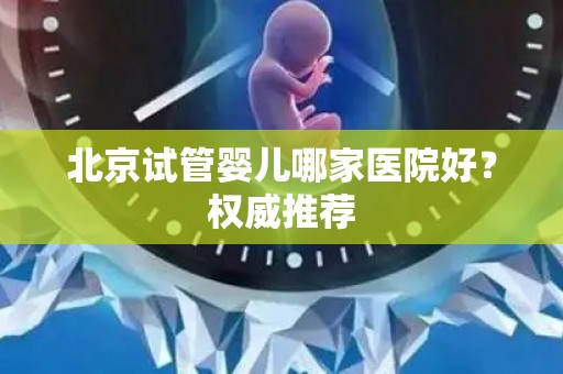 北京试管婴儿哪家医院好？权威推荐