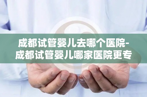 成都试管婴儿去哪个医院-成都试管婴儿哪家医院更专业? 成都试管婴儿去哪个医院-成都试管婴儿哪家医院更专业?