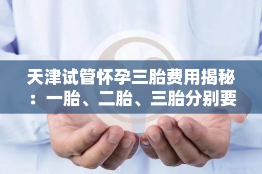 天津试管怀孕三胎费用揭秘：一胎、二胎、三胎分别要花多少钱？