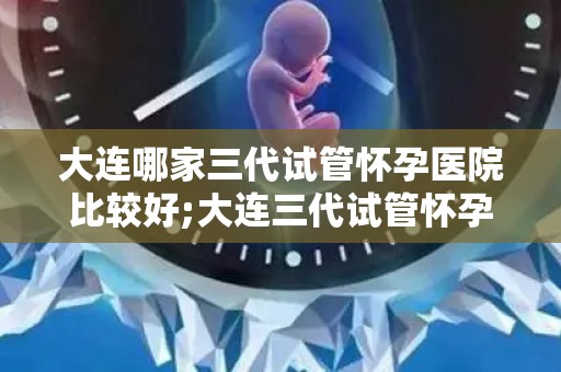 大连哪家三代试管怀孕医院比较好;大连三代试管怀孕医院哪家口碑好? 大连哪家三代试管怀孕医院比较好;大连三代试管怀孕医院哪家口碑好?