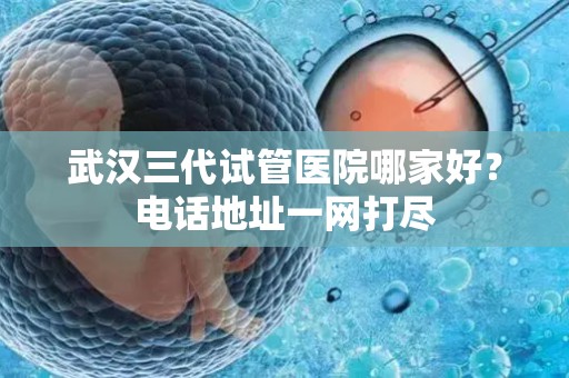 武汉三代试管医院哪家好？电话地址一网打尽