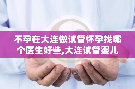 不孕在大连做试管怀孕找哪个医生好些,大连试管婴儿：不孕患者寻医问诊，这位医生口碑佳
