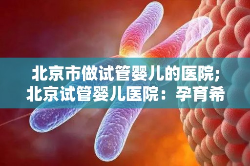 北京市做试管婴儿的医院;北京试管婴儿医院：孕育希望的新生命摇篮