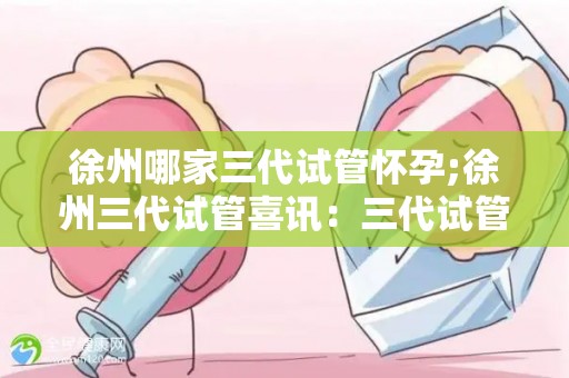 徐州哪家三代试管怀孕;徐州三代试管喜讯:三代试管助三代同堂梦圆 徐州哪家三代试管怀孕;徐州三代试管喜讯:三代试管助三代同堂梦圆