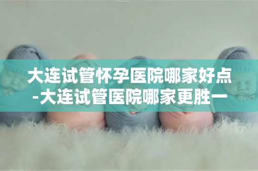 大连试管怀孕医院哪家好点-大连试管医院哪家更胜一筹？